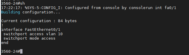 3560-24#sh 
17:22:17: *SYS-5-CONFIG I: Configured from console by consolerun int fa€/l 
Building configuration. . 
Current configuration 
84 bytes 
interface FastEthernet0/1 
switchport access v Ian IG 
swi tchport mode access 
end 
356€-24#' 