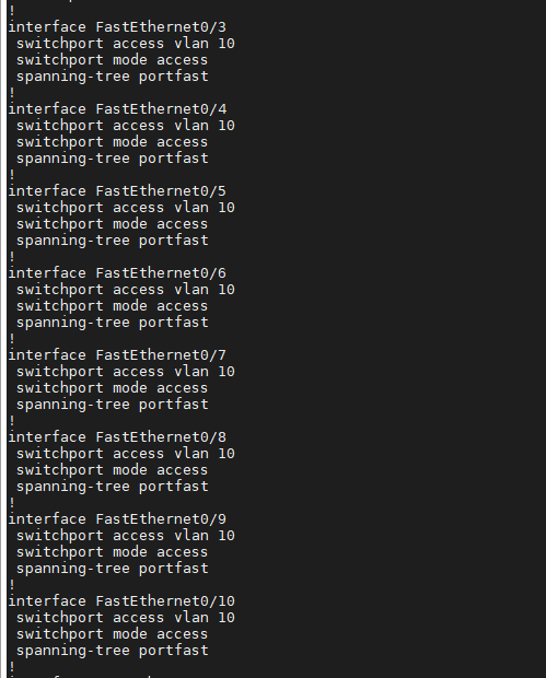 interface FastEthernetO/3 
switchport access v Ian 10 
switchport mode access 
spanning-tree portfast 
interface FastEthernetO/4 
switchport access v Ian 10 
switchport mode access 
spanning-tree portfast 
interface FastEtherneta/5 
switchport access v Ian 10 
switchport mode access 
spanning-tree portfast 
interface FastEthe rnetO/6 
switchport access v Ian 10 
switchport mode access 
spanning-tree portfast 
interface FastEthernetO/7 
switchport access v Ian 10 
switchport mode access 
spanning-tree portfast 
interface FastEthernetO/8 
switchport access v Ian 10 
switchport mode access 
spanning-tree portfast 
interface FastEthe rnetO/9 
switchport access v Ian 10 
switchport mode access 
spanning-tree portfast 
interface FastEtherneta/10 
switchport access v Ian 10 
switchport mode access 
spanning-tree portfast 