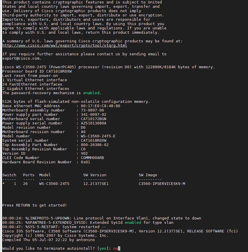 This product contains cryptographic features and is subject to United 
States and local country laws governing import, export, transfer and 
use. Delivery of Cisco cryptographic products does not imply 
third-party authority to import, export, distribute or use encryption. 
Importers, exporters, distributors and users are responsible for 
compliance with U.S. and local country laws. By using this product ymu 
agree to comply with applicable laws and regulations. If you are unable 
to comply with U.S. and local laws, return this product immediately. 
A summary of U.S. laws governing Cisco cryptographic products may be found at: 
http://wrw.cisco.com/wwl'export'crypto'tool/stgrg . html 
If you require further assistance please contact us by sending email to 
export@cisco . com. 
cisco WS-C356G-24TS (PowerPC405) ptTcessor (revision DO) with 122886K/8184K bytes of memory. 
Processor board ID CAT1018ROXW 
Last reset from power-on 
1 Virtual Ethernet interface 
24 FastEthernet interfaces 
2 Gigabit Ethernet interfaces 
The password- recovery mechanism is enabled 
512K bytes of flash-simulated non-volatile configuration memory. 
Base ethernet MAC Address 
Motherboard assembly number 
Power supply part number 
Motherboard serial number 
Power supply serial number 
Model revision number 
Motherboard revision number 
Model number 
System serial number 
Top Assembly Part Number 
Top Assembly Revision Number 
Version ID 
CLEI Code Number 
Hardware Board Revision Number 
Switch 
Ports Model 
WS-C356€-24TS 
Press RETURN to get started! 
73-9897-06 
341-0097-02 
CAT10172BGN 
AZS1€13€80A 
WS-C3560-24TS-E 
CAT1018ROXW 
. 800-26386-62 
V02 
CO%HO€ARB 
ex01 
SW Version 
SW Image 
C356€ - IPSERVICESK9 -M 
00:00:24: *LINEPROT0-5-UPDOWN: Line protocol on Interface Vlanl, changed state to down 
%SPANTREE-5-EXTENDED SYSID: Extended sysld enabled for type Vlan 
%SYS-5-RESTART: system restarted 
cisco IOS software, C3560 software (C3560-1PSERVICESK9-M), version RELEASE SOFTWARE (fcl) 
Copyright (c) 1986-2007 by Cisco Systems, Inc. 
Compiled Thu €5-JuI-G7 22 by antonino 
Would ymu like to terminate autoinstall? [yes] 